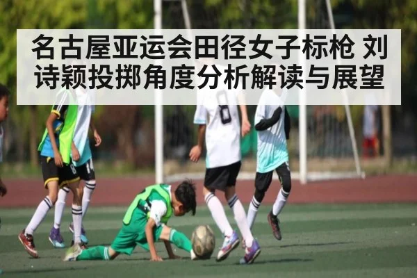 名古屋亚运会田径女子标枪 刘诗颖投掷角度分析解读与展望