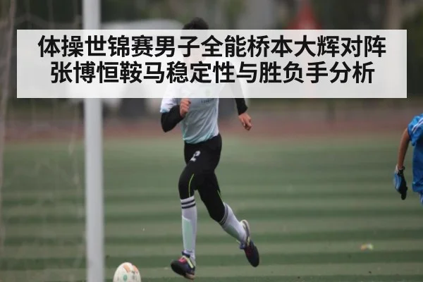 体操世锦赛男子全能桥本大辉对阵张博恒鞍马稳定性与胜负手分析