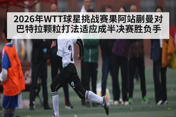 2026年WTT球星挑战赛果阿站蒯曼对巴特拉颗粒打法适应成半决赛胜负手